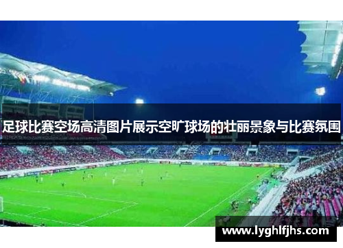 足球比赛空场高清图片展示空旷球场的壮丽景象与比赛氛围